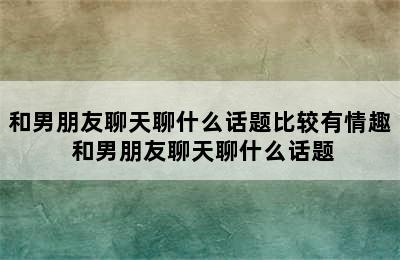 和男朋友聊天聊什么话题比较有情趣 和男朋友聊天聊什么话题